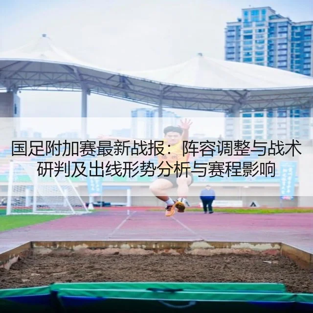 国足附加赛最新战报：阵容调整与战术研判及出线形势分析与赛程影响